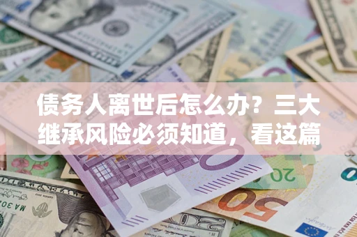 武汉债务人离世后怎么办？三大继承风险必须知道，看这篇就够了