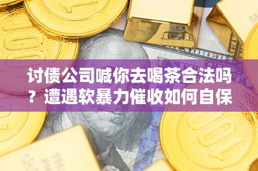武汉讨债公司喊你去喝茶合法吗？遭遇软暴力催收如何自保？